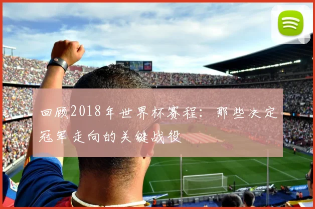 回顾2018年世界杯赛程：那些决定冠军走向的关键战役