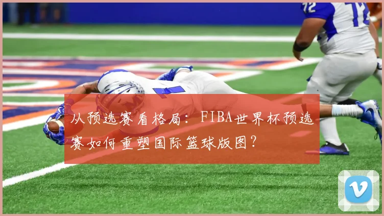 从预选赛看格局：FIBA世界杯预选赛如何重塑国际篮球版图？