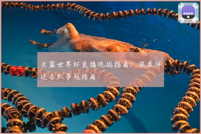 女篮世界杯直播观战指南：深度评述各队争冠格局