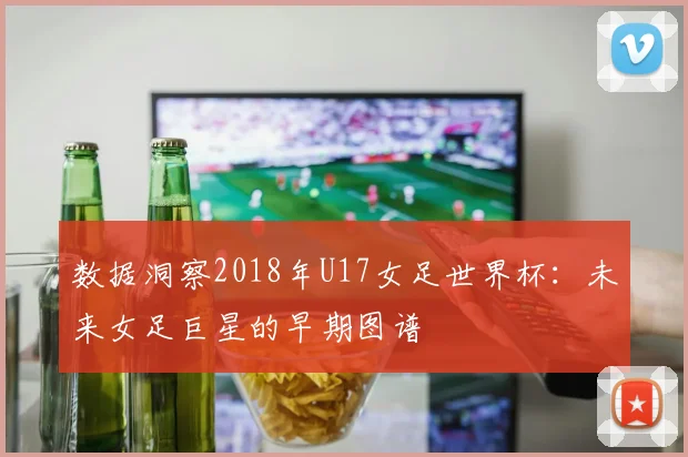 数据洞察2018年U17女足世界杯：未来女足巨星的早期图谱
