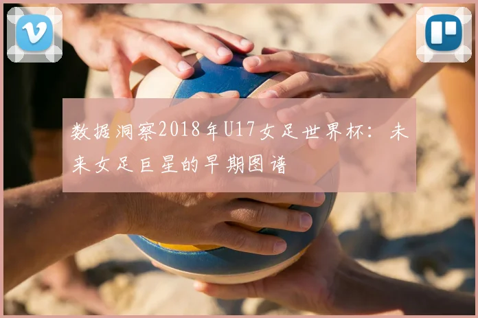 数据洞察2018年U17女足世界杯：未来女足巨星的早期图谱