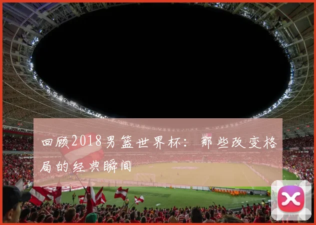 回顾2018男篮世界杯：那些改变格局的经典瞬间