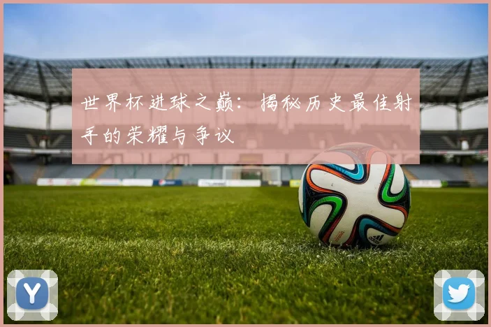 世界杯进球之巅：揭秘历史最佳射手的荣耀与争议
