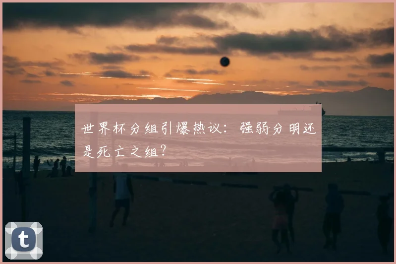 世界杯分组引爆热议：强弱分明还是死亡之组？