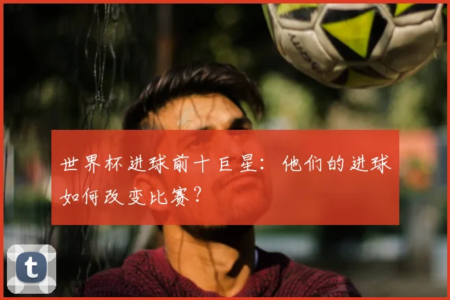 世界杯进球前十巨星：他们的进球如何改变比赛？