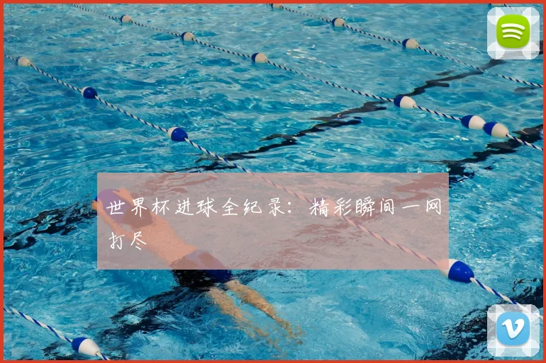 世界杯进球全纪录：精彩瞬间一网打尽