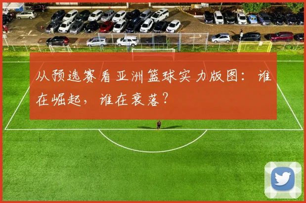 从预选赛看亚洲篮球实力版图：谁在崛起，谁在衰落？