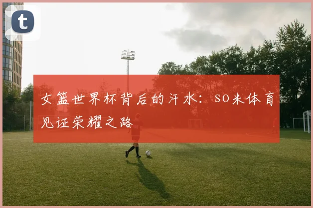 女篮世界杯背后的汗水：so米体育见证荣耀之路