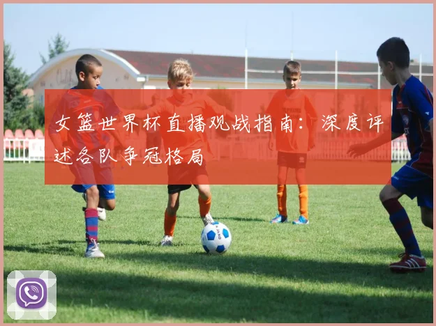 女篮世界杯直播观战指南：深度评述各队争冠格局