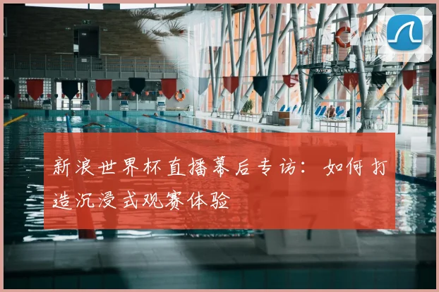 新浪世界杯直播幕后专访：如何打造沉浸式观赛体验