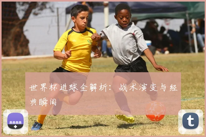 世界杯进球全解析：战术演变与经典瞬间