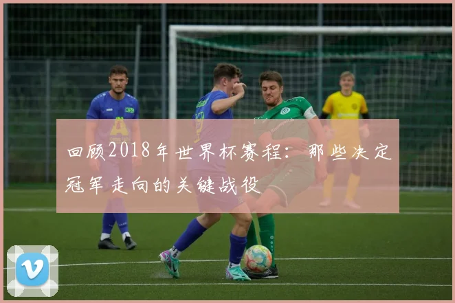 回顾2018年世界杯赛程:那些决定冠军走向的关键战役
